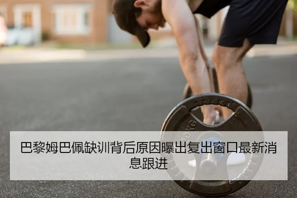 巴黎姆巴佩缺训背后原因曝出复出窗口最新消息跟进